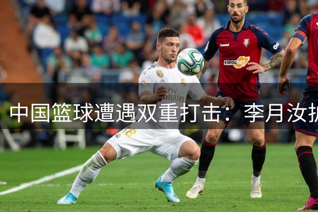 中国篮球遭遇双重打击：李月汝护照失窃，男篮苦战险胜